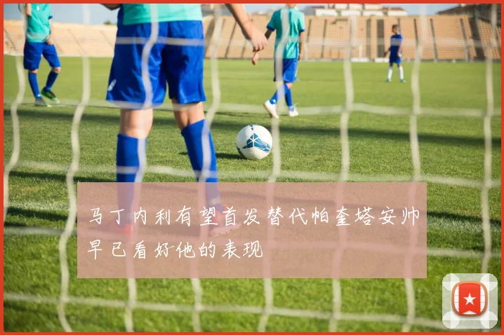 马丁内利有望首发替代帕奎塔安帅早已看好他的表现