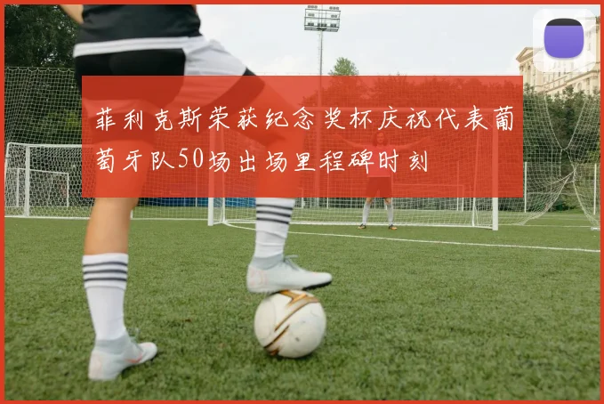 菲利克斯荣获纪念奖杯庆祝代表葡萄牙队50场出场里程碑时刻