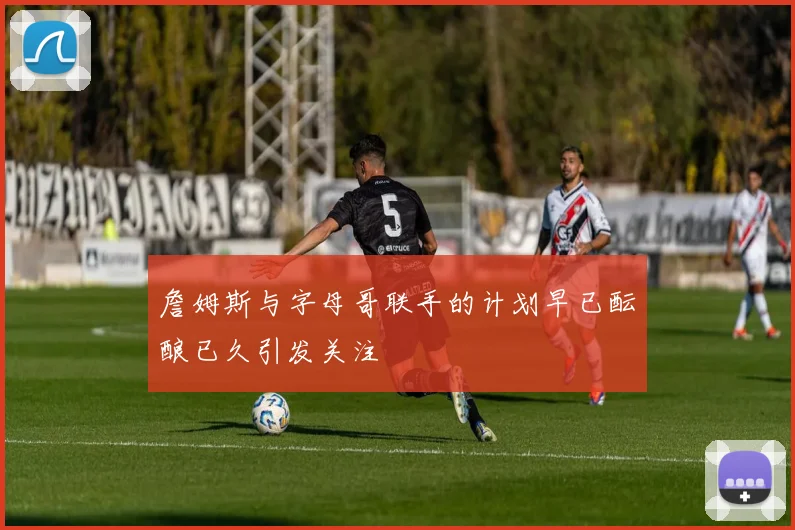 詹姆斯与字母哥联手的计划早已酝酿已久引发关注