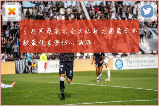 小孔塞桑表示全力以赴为葡萄牙奉献最佳表现信心满满