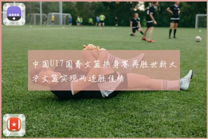 中国U17国青女篮热身赛再胜世新大学女篮实现两连胜佳绩