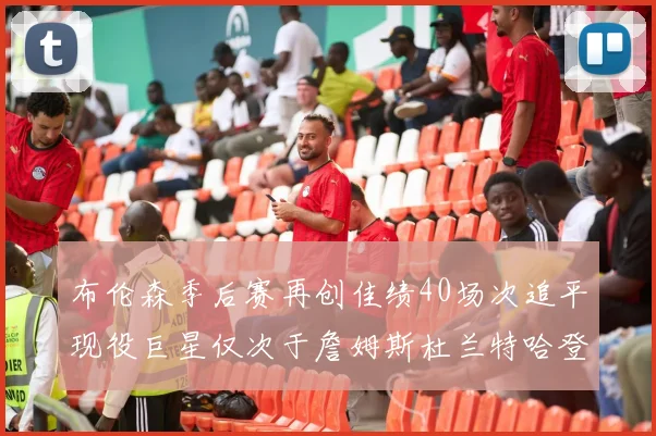 布伦森季后赛再创佳绩40场次追平现役巨星仅次于詹姆斯杜兰特哈登