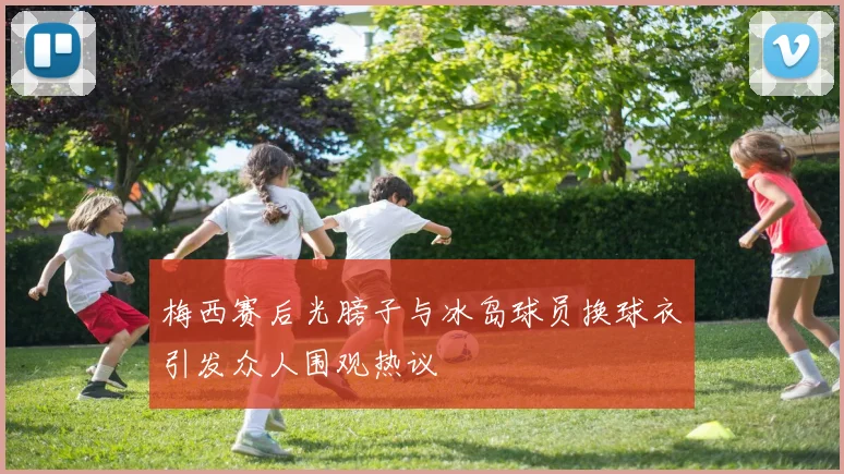 梅西赛后光膀子与冰岛球员换球衣引发众人围观热议