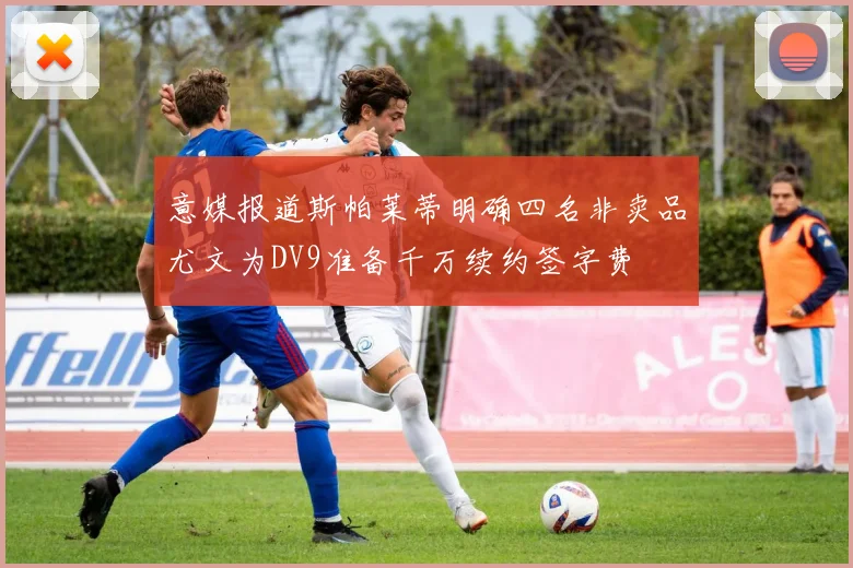 意媒报道斯帕莱蒂明确四名非卖品尤文为DV9准备千万续约签字费