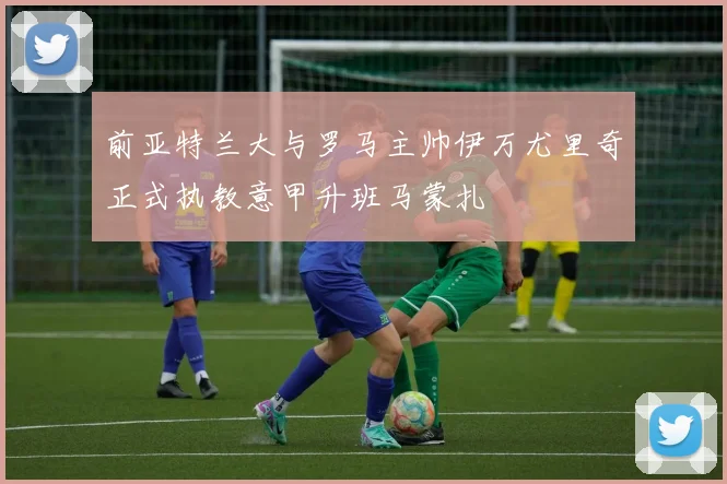 前亚特兰大与罗马主帅伊万尤里奇正式执教意甲升班马蒙扎