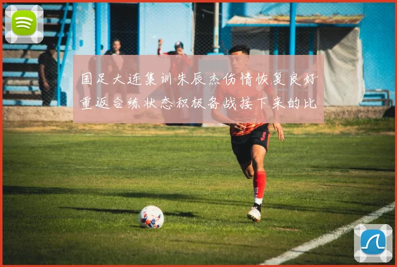 国足大连集训朱辰杰伤情恢复良好重返合练状态积极备战接下来的比赛