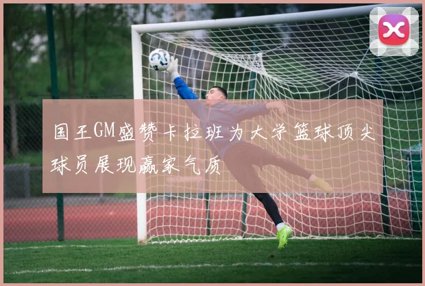 国王GM盛赞卡拉班为大学篮球顶尖球员展现赢家气质