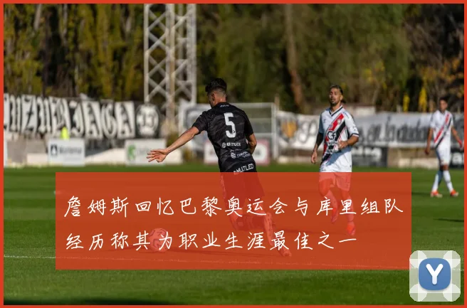 詹姆斯回忆巴黎奥运会与库里组队经历称其为职业生涯最佳之一