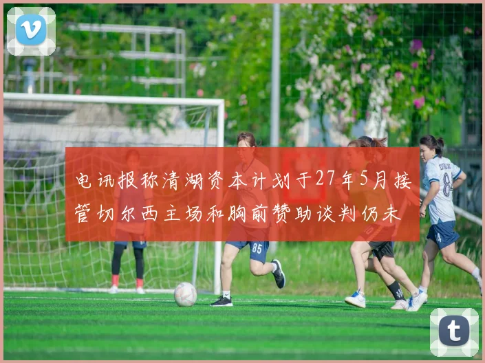 电讯报称清湖资本计划于27年5月接管切尔西主场和胸前赞助谈判仍未取得进展