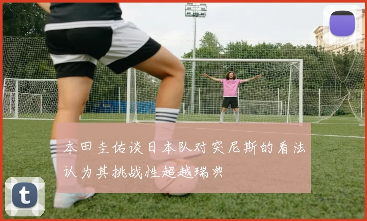 本田圭佑谈日本队对突尼斯的看法认为其挑战性超越瑞典