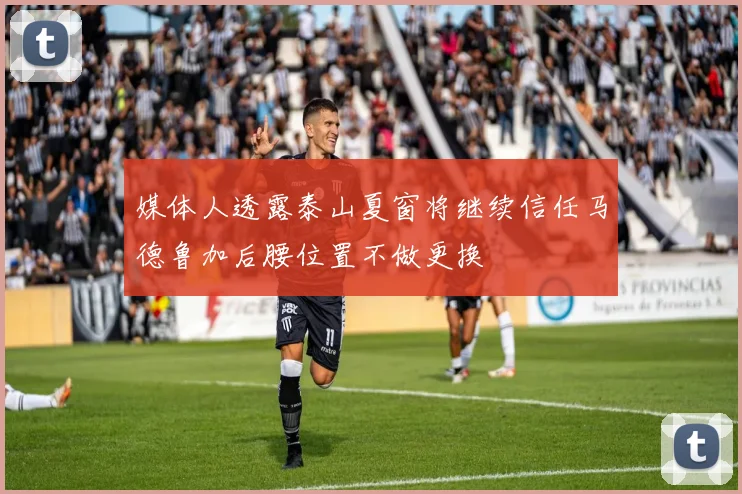 媒体人透露泰山夏窗将继续信任马德鲁加后腰位置不做更换