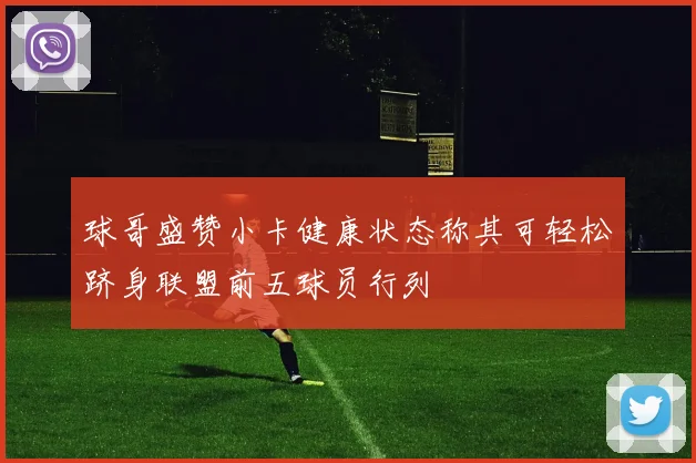 球哥盛赞小卡健康状态称其可轻松跻身联盟前五球员行列