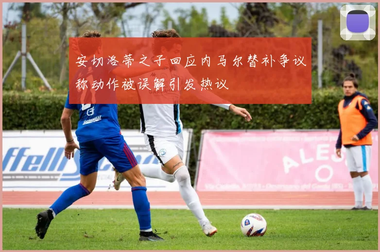 安切洛蒂之子回应内马尔替补争议称动作被误解引发热议