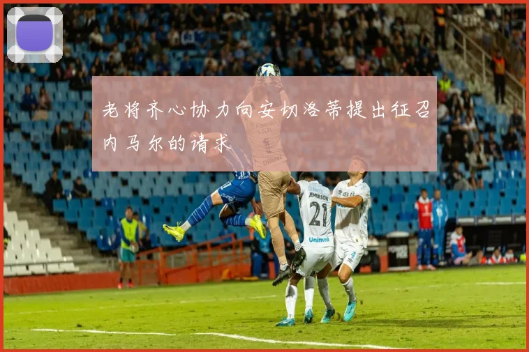 老将齐心协力向安切洛蒂提出征召内马尔的请求
