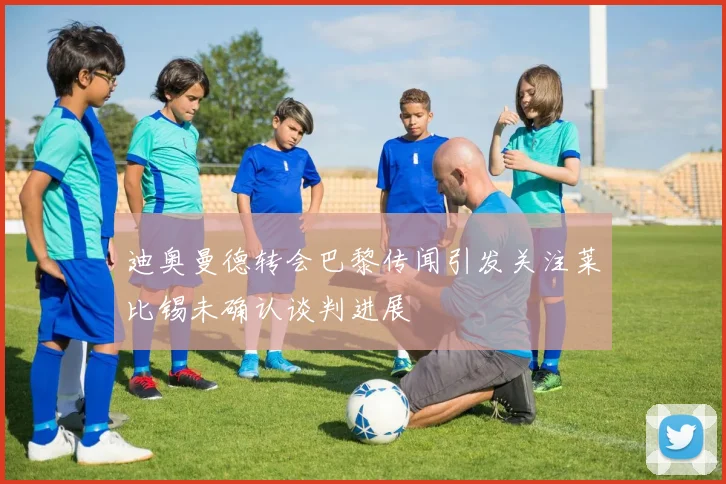 迪奥曼德转会巴黎传闻引发关注莱比锡未确认谈判进展