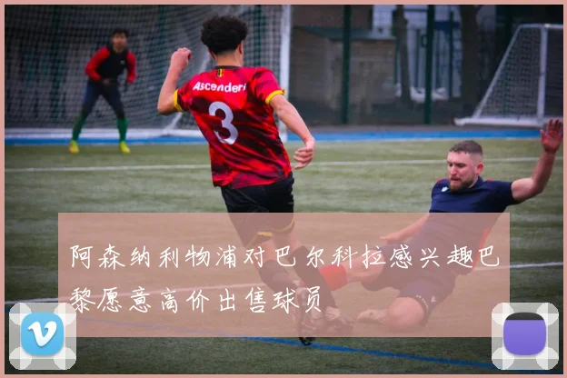 阿森纳利物浦对巴尔科拉感兴趣巴黎愿意高价出售球员
